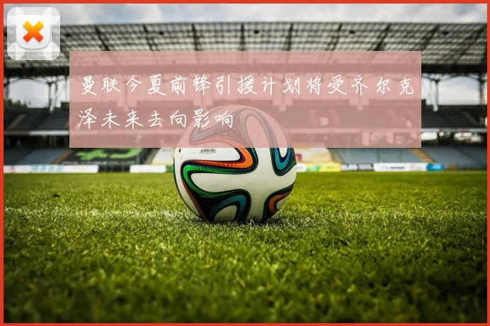 曼联今夏前锋引援计划将受齐尔克泽未来去向影响