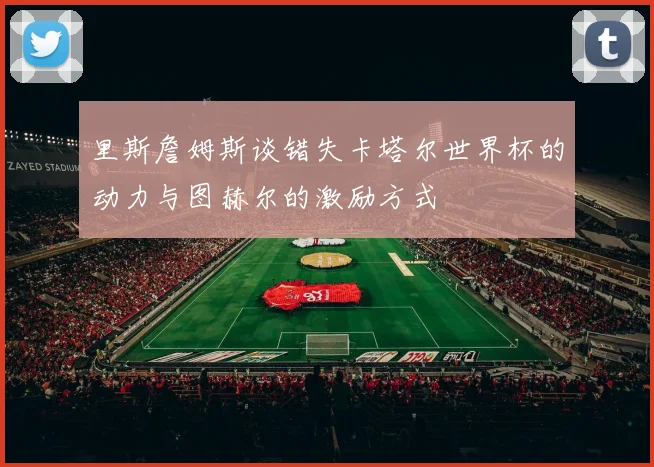 里斯詹姆斯谈错失卡塔尔世界杯的动力与图赫尔的激励方式