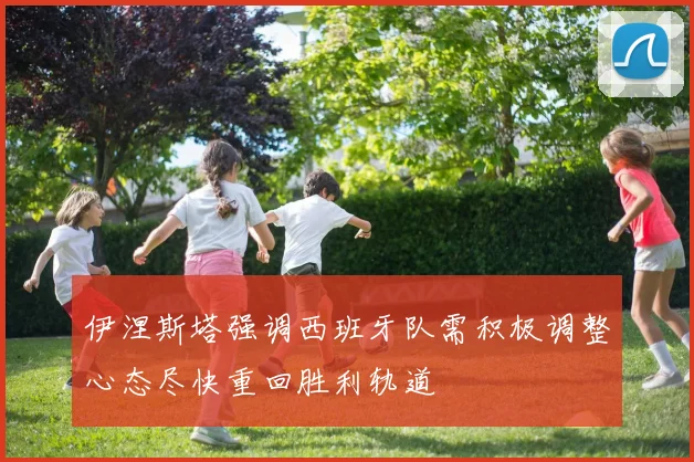 伊涅斯塔强调西班牙队需积极调整心态尽快重回胜利轨道
