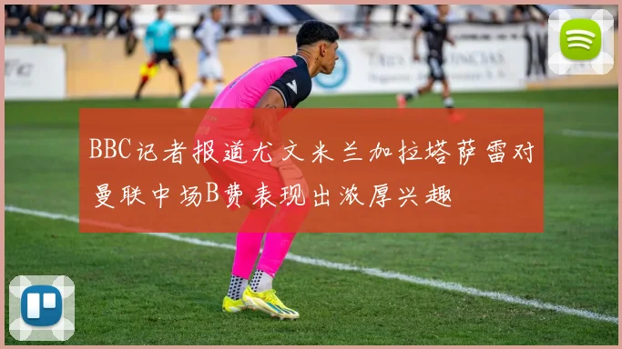 BBC记者报道尤文米兰加拉塔萨雷对曼联中场B费表现出浓厚兴趣