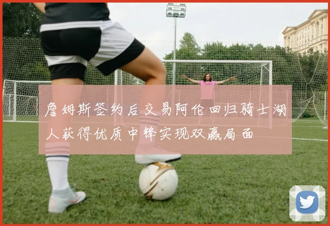 詹姆斯签约后交易阿伦回归骑士湖人获得优质中锋实现双赢局面