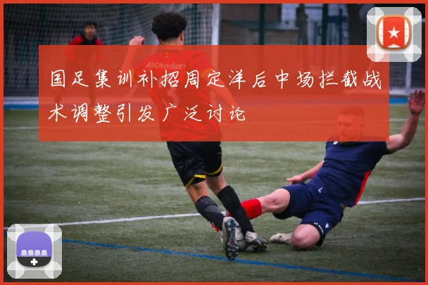 国足集训补招周定洋后中场拦截战术调整引发广泛讨论