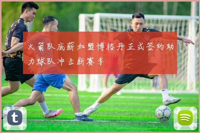 火箭队底薪加盟博格丹正式签约助力球队冲击新赛季