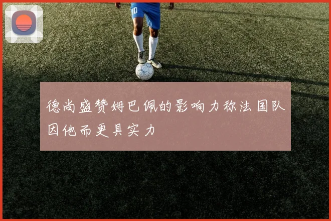 德尚盛赞姆巴佩的影响力称法国队因他而更具实力
