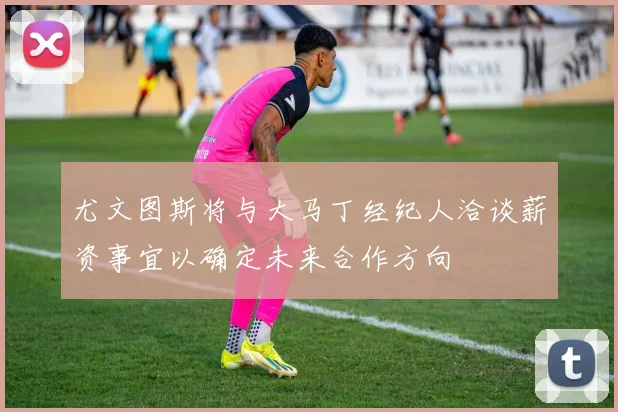 尤文图斯将与大马丁经纪人洽谈薪资事宜以确定未来合作方向
