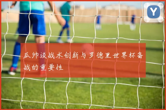瓜帅谈战术创新与罗德里世界杯备战的重要性