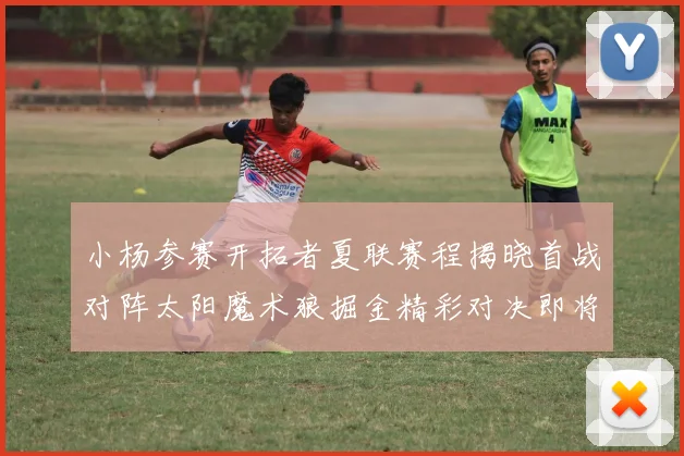 小杨参赛开拓者夏联赛程揭晓首战对阵太阳魔术狼掘金精彩对决即将开启