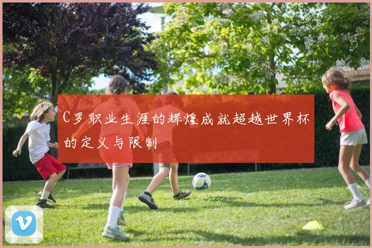 C罗职业生涯的辉煌成就超越世界杯的定义与限制