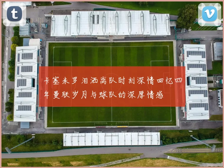 卡塞米罗泪洒离队时刻深情回忆四年曼联岁月与球队的深厚情感