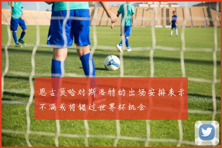 恩古莫哈对斯洛特的出场安排表示不满或将错过世界杯机会