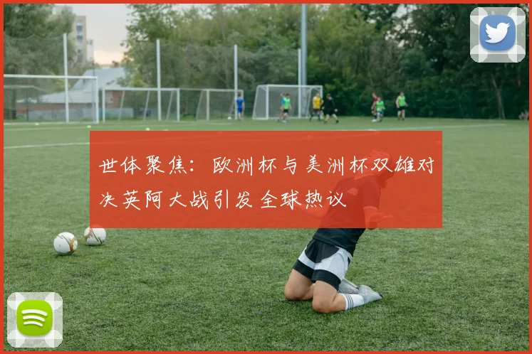 世体聚焦：欧洲杯与美洲杯双雄对决英阿大战引发全球热议