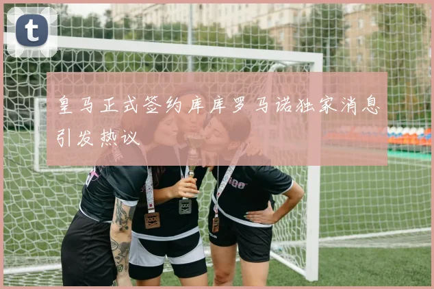 皇马正式签约库库罗马诺独家消息引发热议