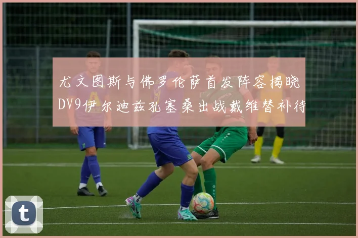 尤文图斯与佛罗伦萨首发阵容揭晓DV9伊尔迪兹孔塞桑出战戴维替补待命