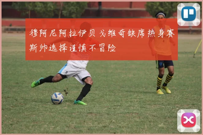 穆阿尼阿拉伊贝戈维奇缺席热身赛斯帅选择谨慎不冒险