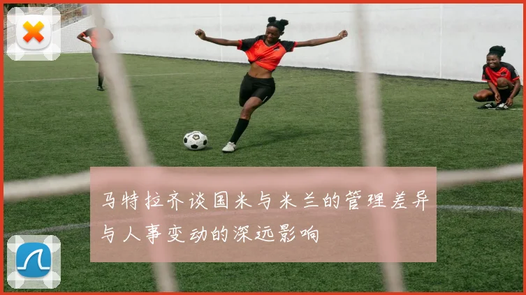马特拉齐谈国米与米兰的管理差异与人事变动的深远影响