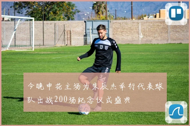 今晚申花主场为朱辰杰举行代表球队出战200场纪念仪式盛典