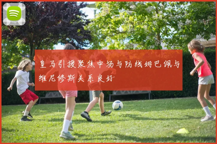 皇马引援聚焦中场与防线姆巴佩与维尼修斯关系良好