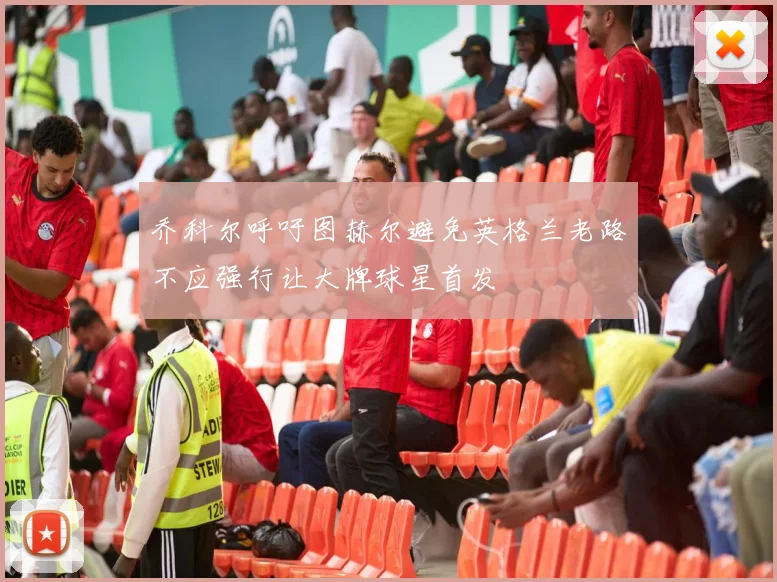 乔科尔呼吁图赫尔避免英格兰老路不应强行让大牌球星首发