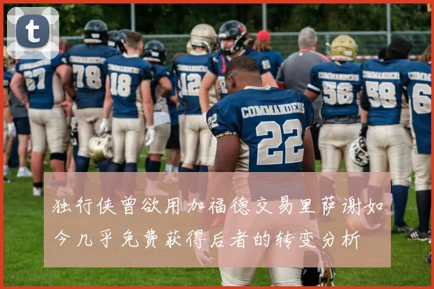 独行侠曾欲用加福德交易里萨谢如今几乎免费获得后者的转变分析