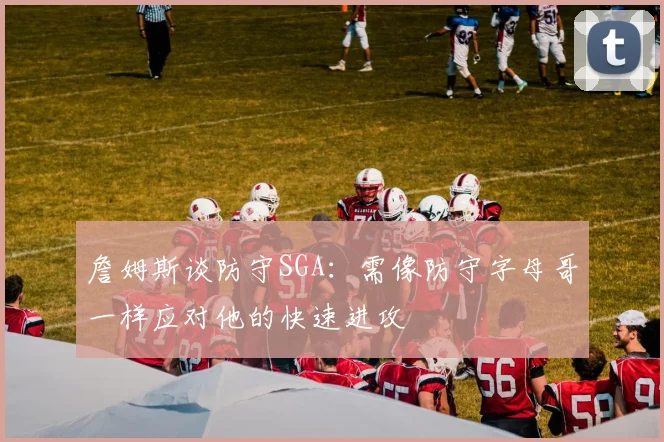 詹姆斯谈防守SGA：需像防守字母哥一样应对他的快速进攻