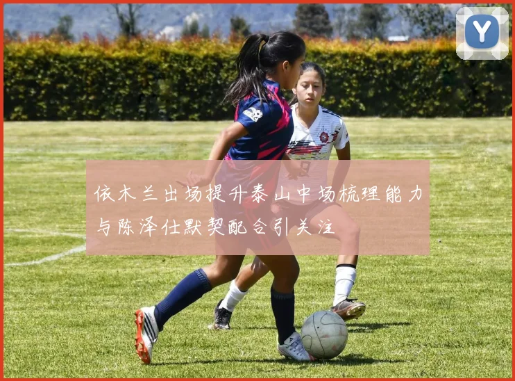依木兰出场提升泰山中场梳理能力与陈泽仕默契配合引关注