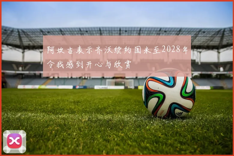 阿坎吉表示齐沃续约国米至2028年令我感到开心与欣赏
