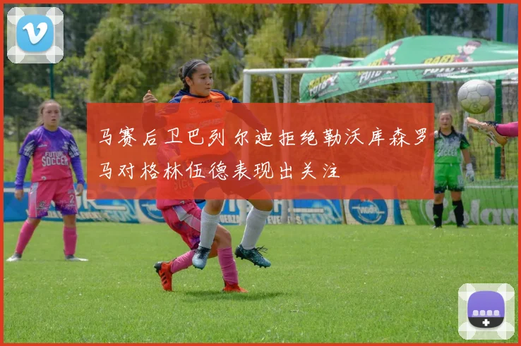 马赛后卫巴列尔迪拒绝勒沃库森罗马对格林伍德表现出关注