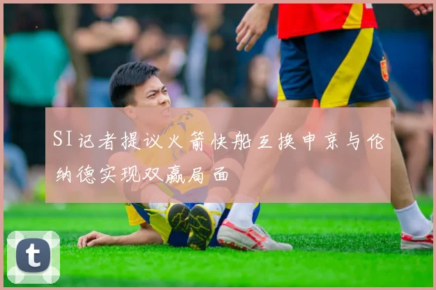 SI记者提议火箭快船互换申京与伦纳德实现双赢局面