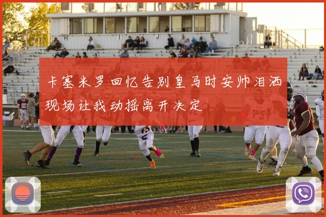 卡塞米罗回忆告别皇马时安帅泪洒现场让我动摇离开决定