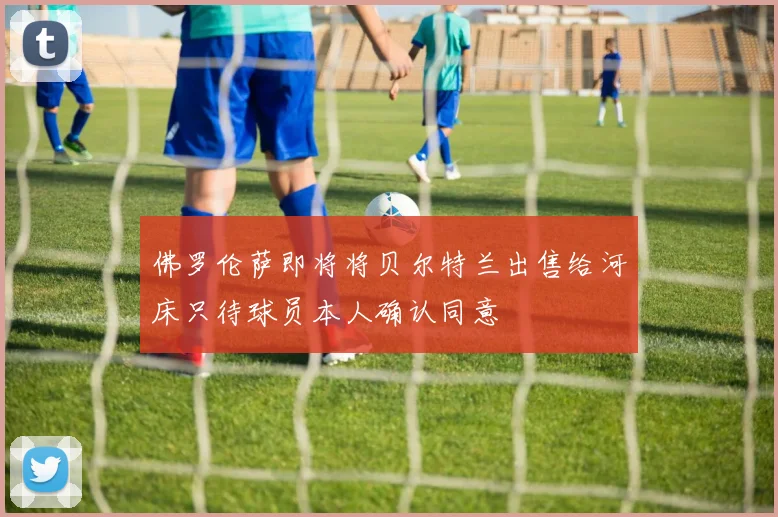 佛罗伦萨即将将贝尔特兰出售给河床只待球员本人确认同意