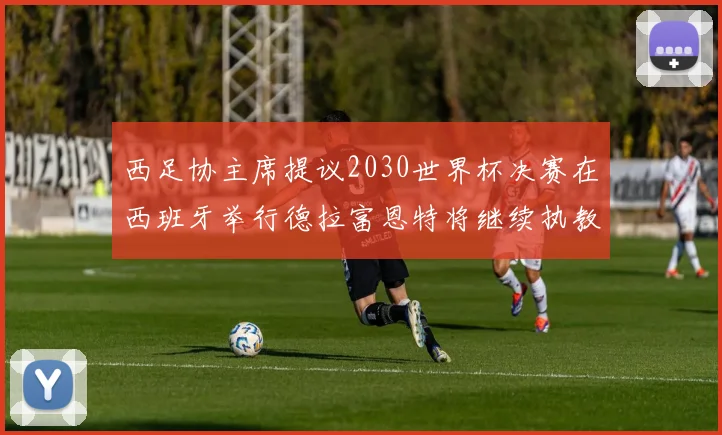 西足协主席提议2030世界杯决赛在西班牙举行德拉富恩特将继续执教国家队
