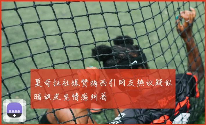 夏奇拉社媒赞梅西引网友热议疑似暗讽皮克情感纠葛