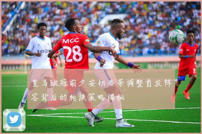 皇马欧冠前夕安切洛蒂调整首发阵容背后的轮换策略揭秘